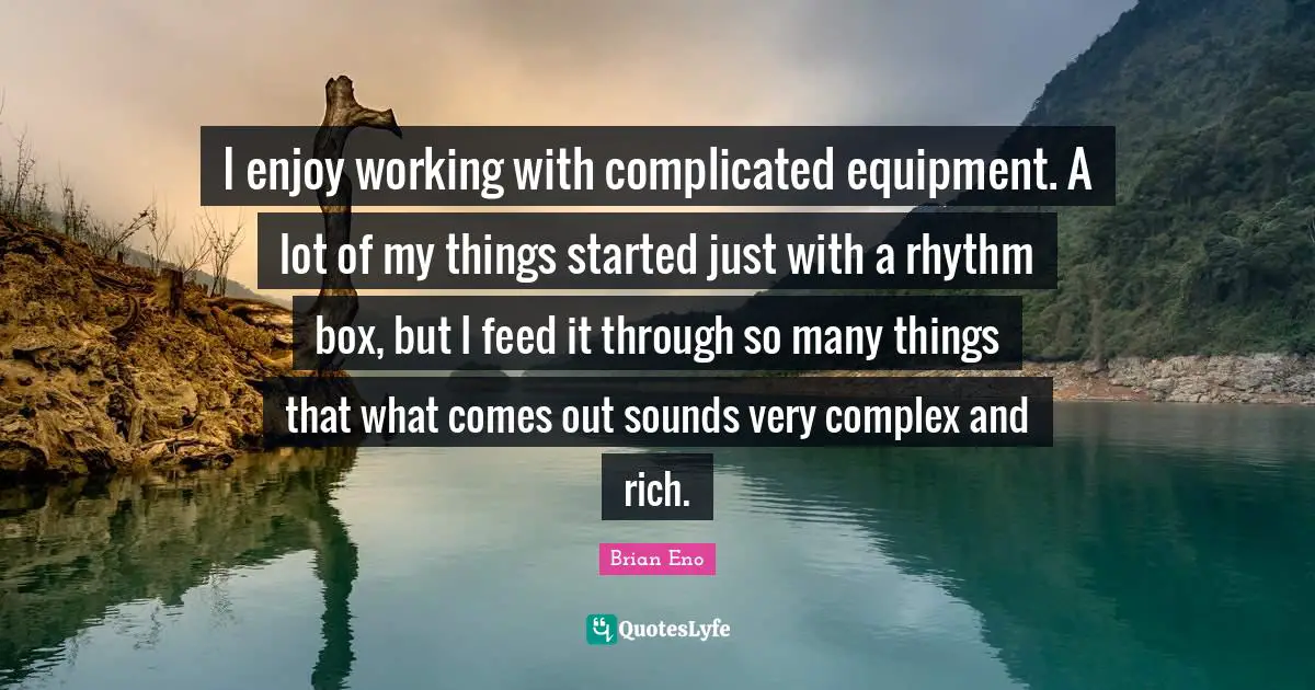 I enjoy working with complicated equipment. A lot of my things started just with a rhythm box, but I feed it through so many things that what comes out sounds very complex and rich.