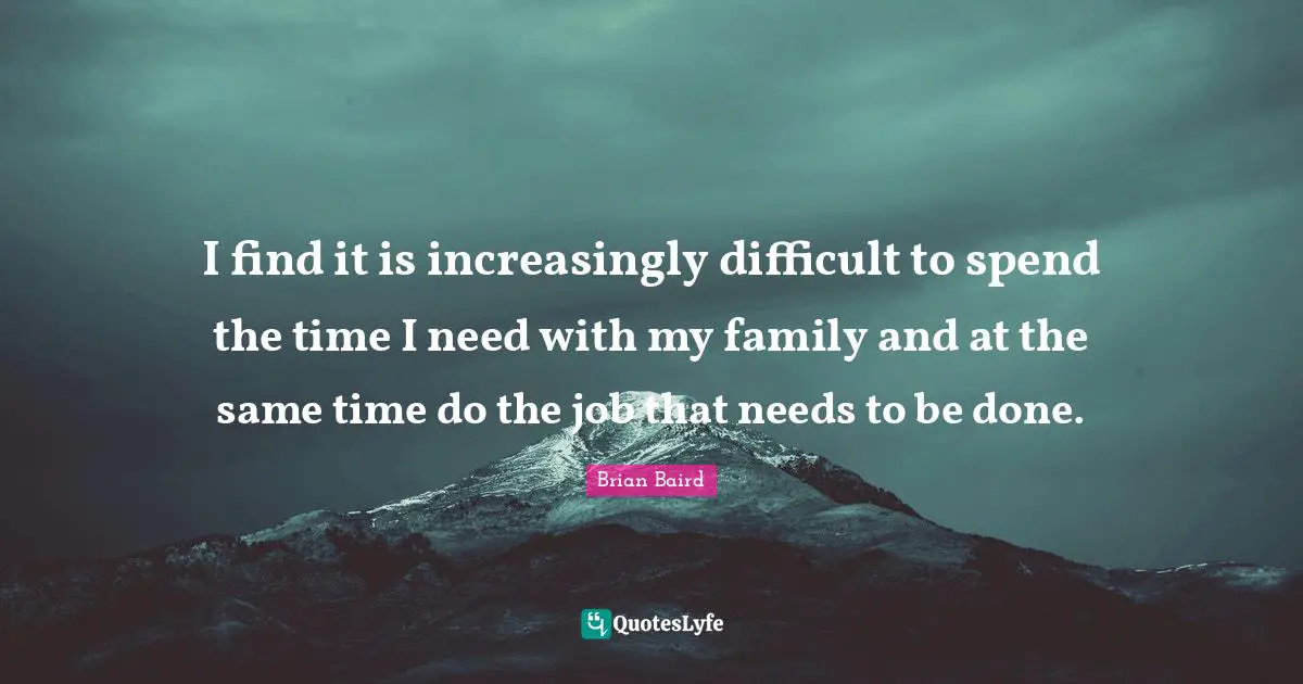 I find it is increasingly difficult to spend the time I need with my family and at the same time do the job that needs to be done.
