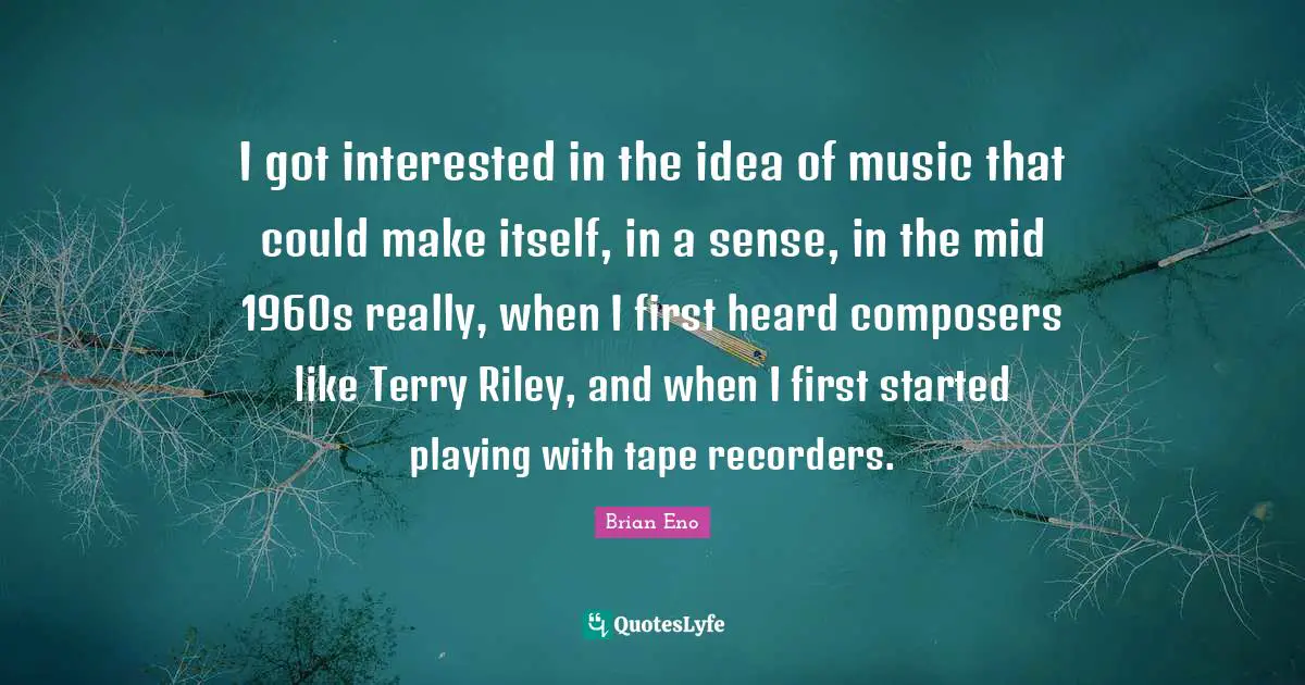 I got interested in the idea of music that could make itself, in a sense, in the mid 1960s really, when I first heard composers like Terry Riley, and when I first started playing with tape recorders.