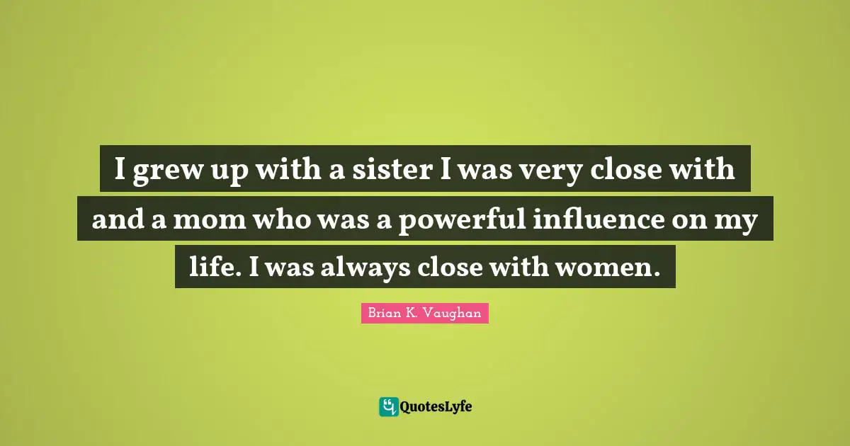 I grew up with a sister I was very close with and a mom who was a powerful influence on my life. I was always close with women.