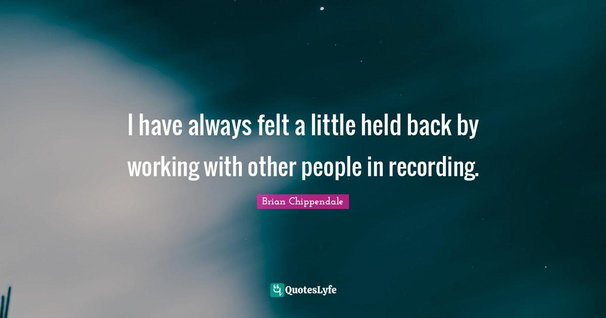 I have always felt a little held back by working with other people in recording.