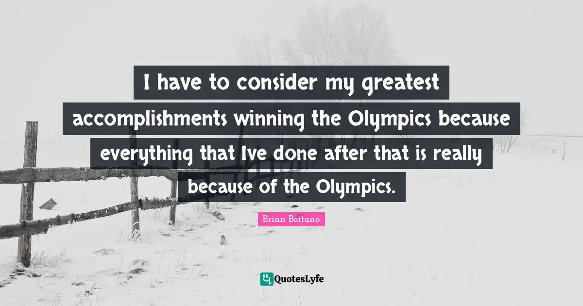 I have to consider my greatest accomplishments winning the Olympics because everything that Ive done after that is really because of the Olympics.