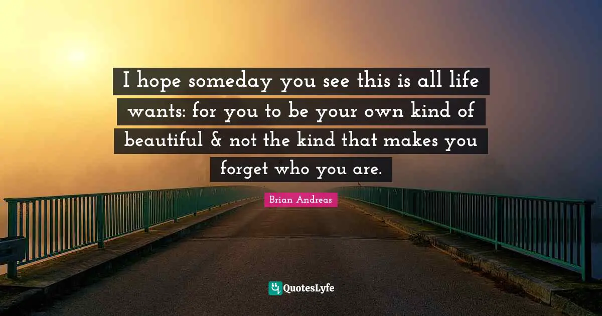 I hope someday you see this is all life wants: for you to be your own kind of beautiful & not the kind that makes you forget who you are.