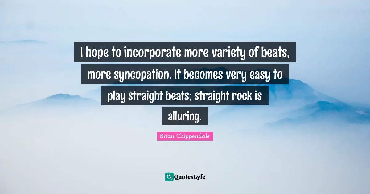 I hope to incorporate more variety of beats, more syncopation. It becomes very easy to play straight beats; straight rock is alluring.