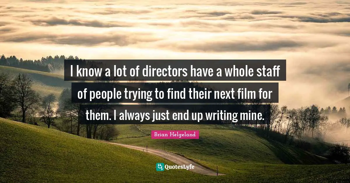 I know a lot of directors have a whole staff of people trying to find their next film for them. I always just end up writing mine.