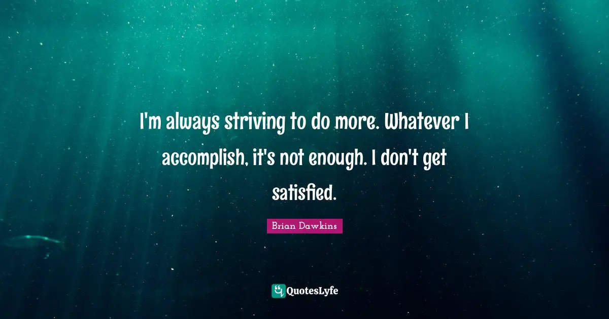 I'm always striving to do more. Whatever I accomplish, it's not enough. I don't get satisfied.