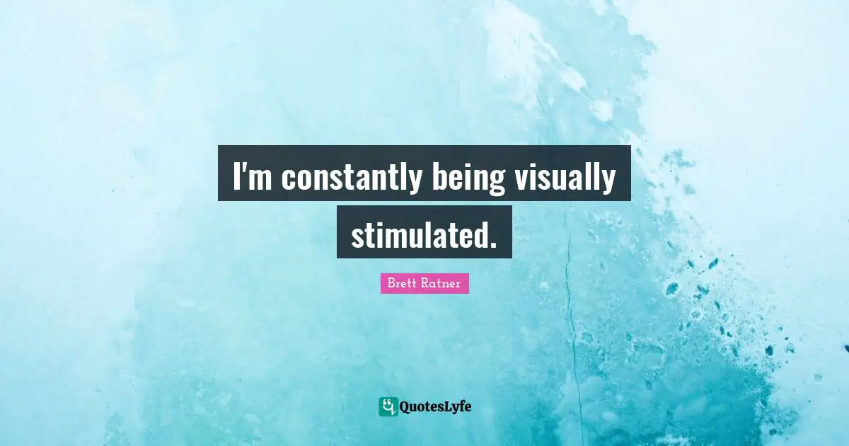 I'm constantly being visually stimulated.