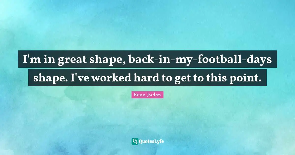 I'm in great shape, back-in-my-football-days shape. I've worked hard to get to this point.