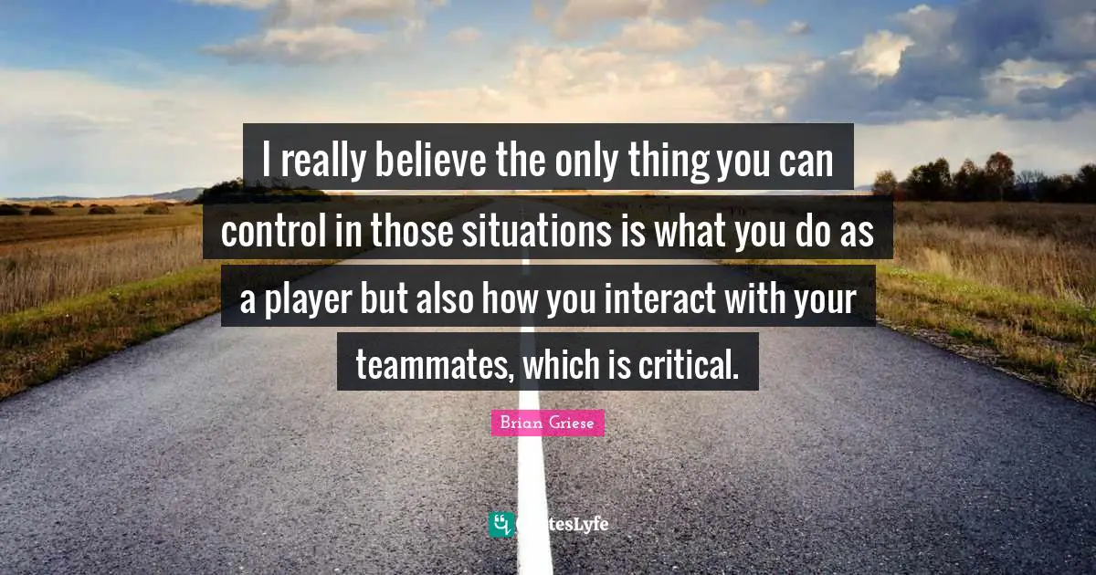 Brian Griese Quotes: "I really believe the only thing you can control in those situations is what you do as a player but also how you interact with your teammates, which is critical."
