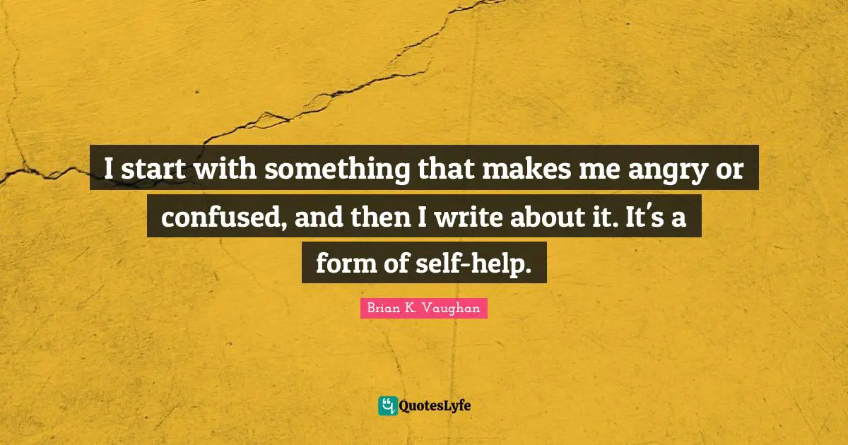 I start with something that makes me angry or confused, and then I write about it. It's a form of self-help.