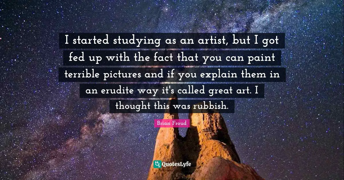 I started studying as an artist, but I got fed up with the fact that you can paint terrible pictures and if you explain them in an erudite way it's called great art. I thought this was rubbish.