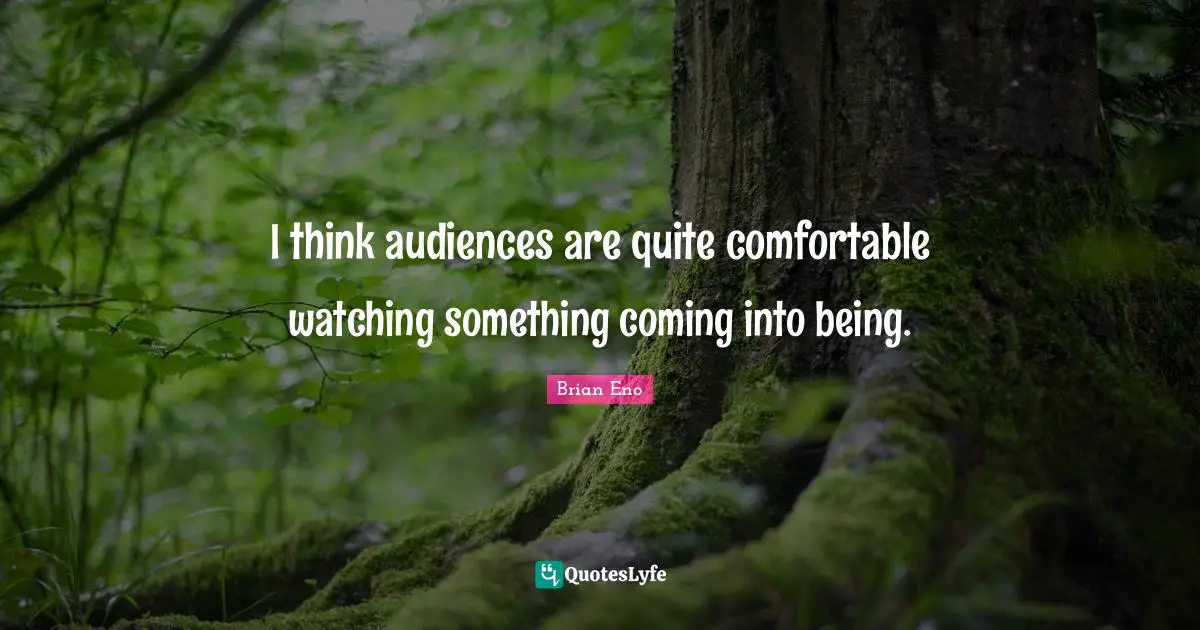 I think audiences are quite comfortable watching something coming into being.