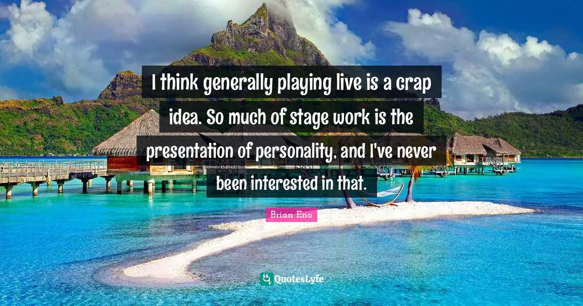 I think generally playing live is a crap idea. So much of stage work is the presentation of personality, and I've never been interested in that.