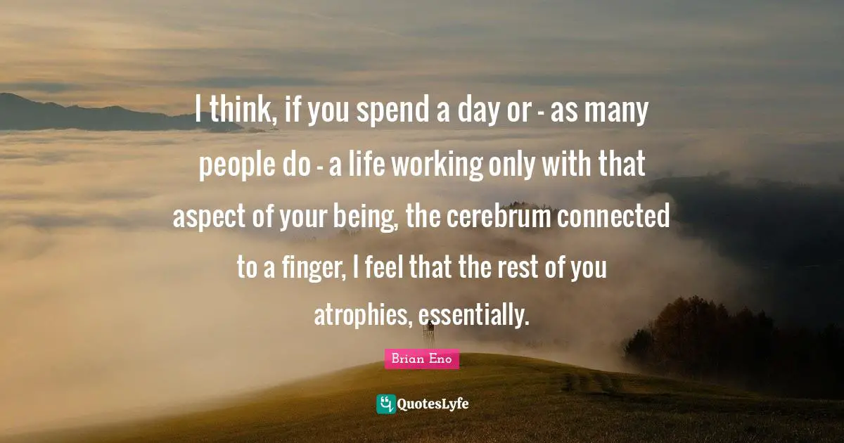 I think, if you spend a day or - as many people do - a life working only with that aspect of your being, the cerebrum connected to a finger, I feel that the rest of you atrophies, essentially.