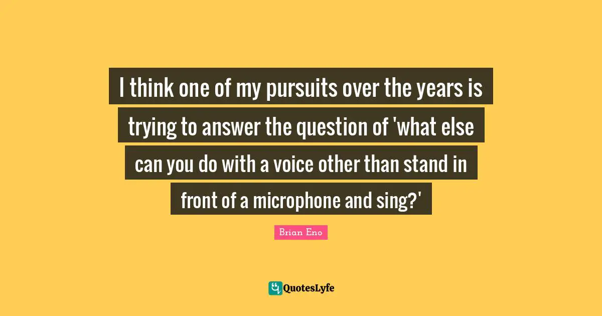 I think one of my pursuits over the years is trying to answer the question of 'what else can you do with a voice other than stand in front of a microphone and sing?'