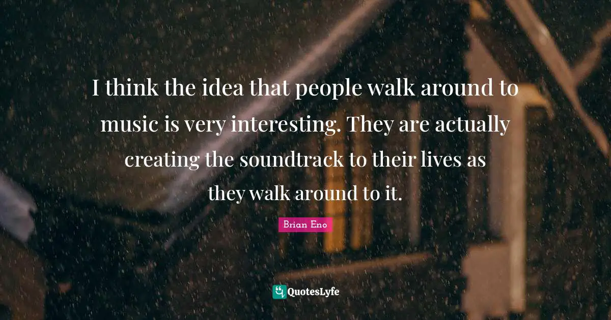 I think the idea that people walk around to music is very interesting. They are actually creating the soundtrack to their lives as they walk around to it.