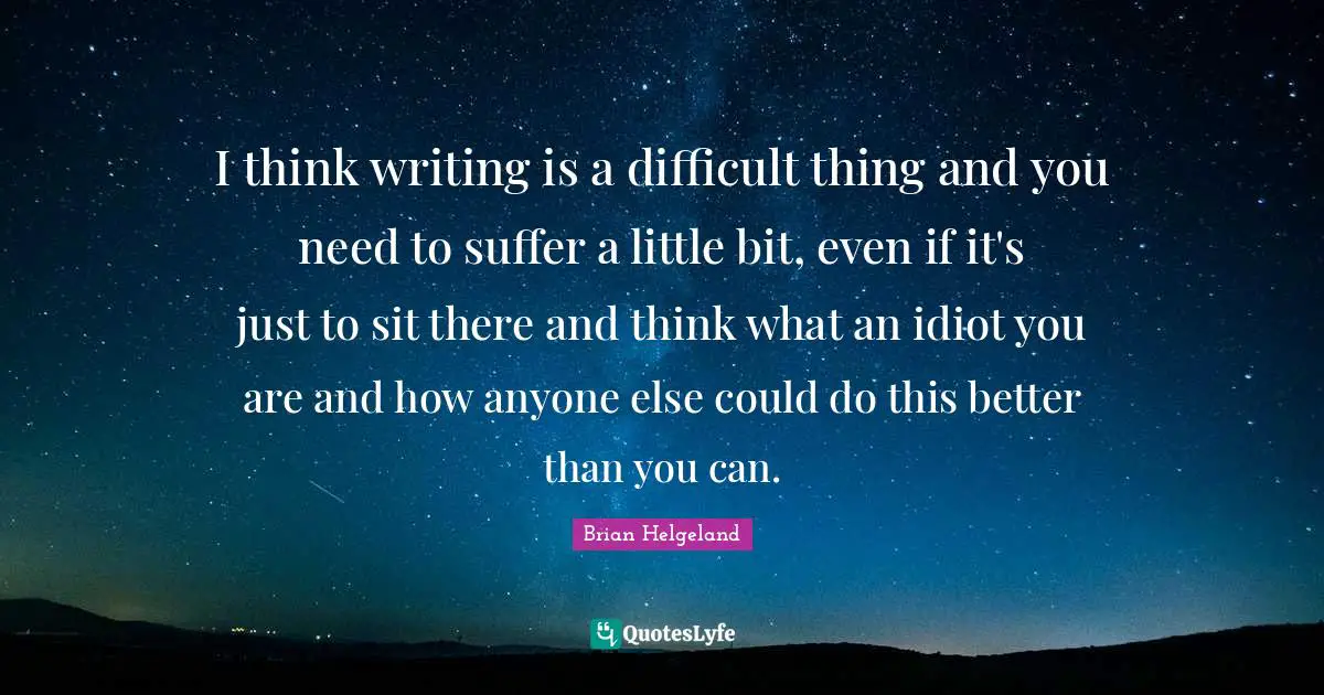 I think writing is a difficult thing and you need to suffer a little bit, even if it's just to sit there and think what an idiot you are and how anyone else could do this better than you can.
