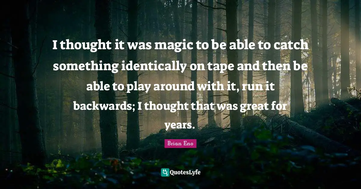 I thought it was magic to be able to catch something identically on tape and then be able to play around with it, run it backwards; I thought that was great for years.