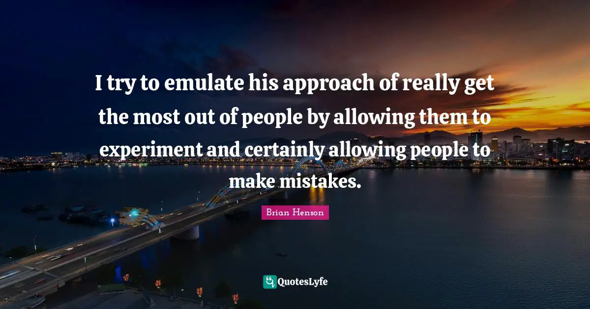 I try to emulate his approach of really get the most out of people by allowing them to experiment and certainly allowing people to make mistakes.