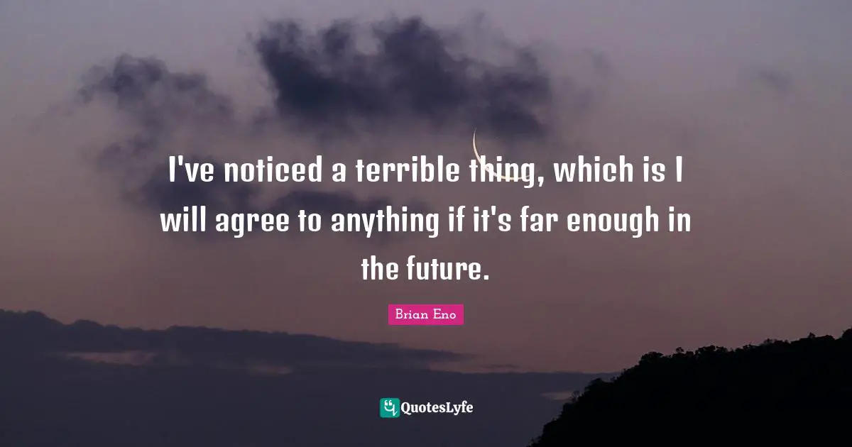 I've noticed a terrible thing, which is I will agree to anything if it's far enough in the future.