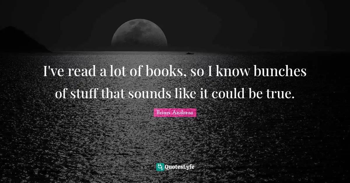 I've read a lot of books, so I know bunches of stuff that sounds like it could be true.