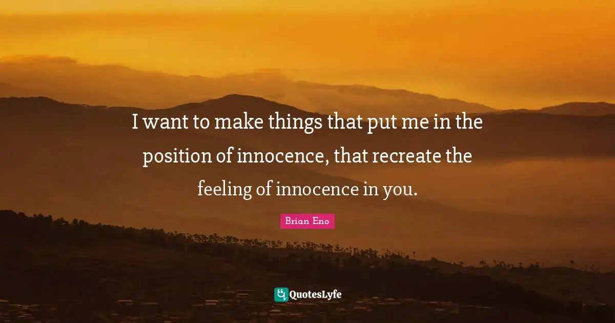 I want to make things that put me in the position of innocence, that recreate the feeling of innocence in you.