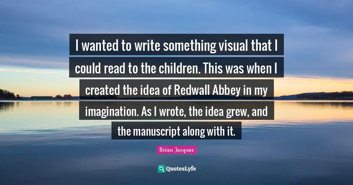 I wanted to write something visual that I could read to the children. This was when I created the idea of Redwall Abbey in my imagination. As I wrote, the idea grew, and the manuscript along with it.