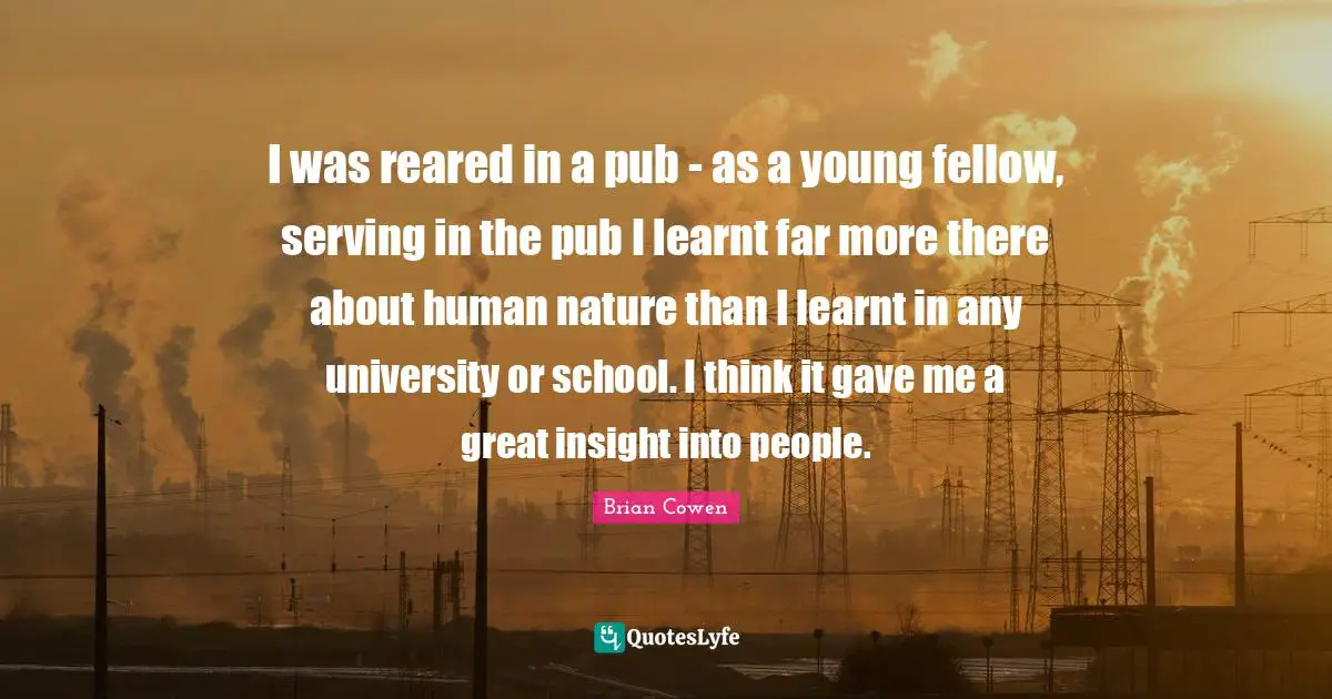 I was reared in a pub - as a young fellow, serving in the pub I learnt far more there about human nature than I learnt in any university or school. I think it gave me a great insight into people.