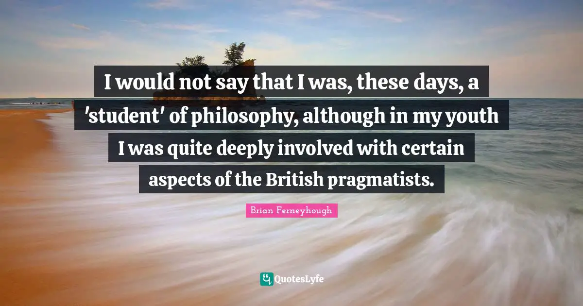 Pragmatists Quotes: "I would not say that I was, these days, a 'student' of philosophy, although in my youth I was quite deeply involved with certain aspects of the British pragmatists."