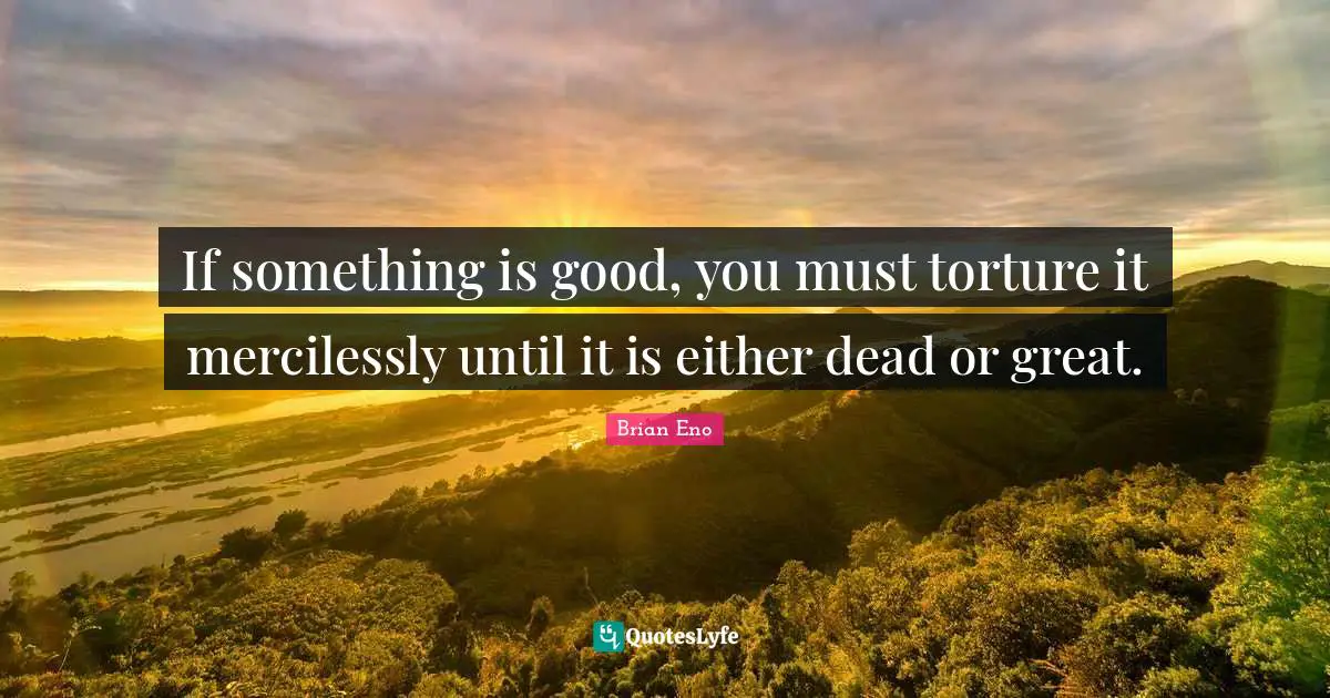 If something is good, you must torture it mercilessly until it is either dead or great.