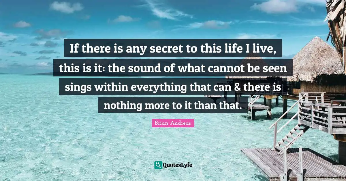 If there is any secret to this life I live, this is it: the sound of what cannot be seen sings within everything that can & there is nothing more to it than that.