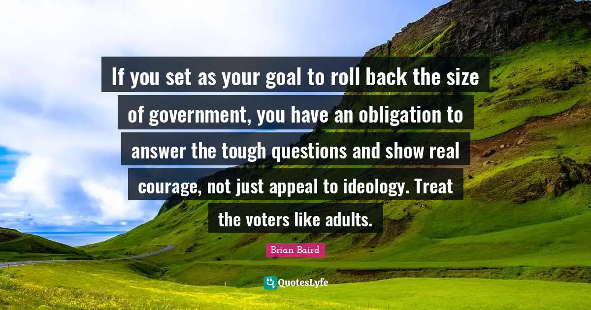 If you set as your goal to roll back the size of government, you have an obligation to answer the tough questions and show real courage, not just appeal to ideology. Treat the voters like adults.