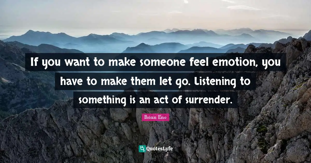 If you want to make someone feel emotion, you have to make them let go. Listening to something is an act of surrender.