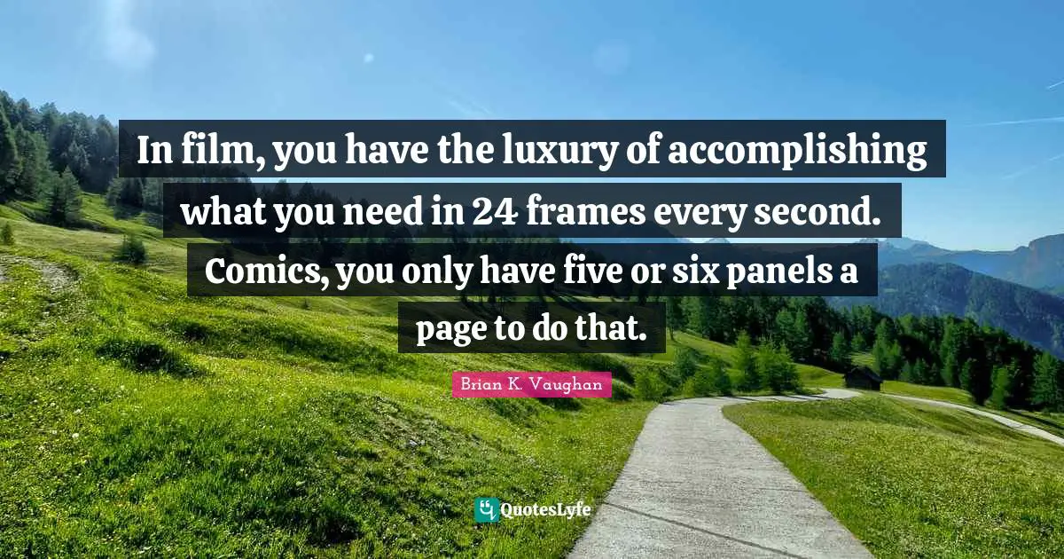 In film, you have the luxury of accomplishing what you need in 24 frames every second. Comics, you only have five or six panels a page to do that.