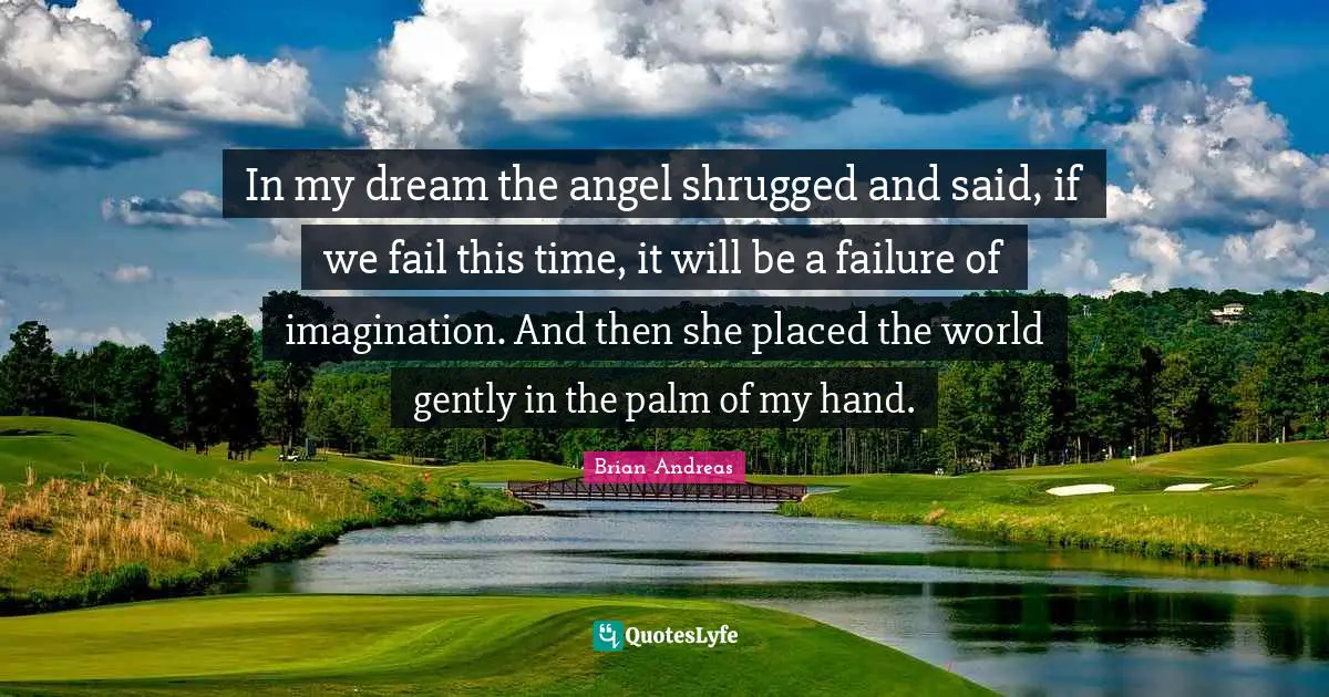 In my dream the angel shrugged and said, if we fail this time, it will be a failure of imagination. And then she placed the world gently in the palm of my hand.