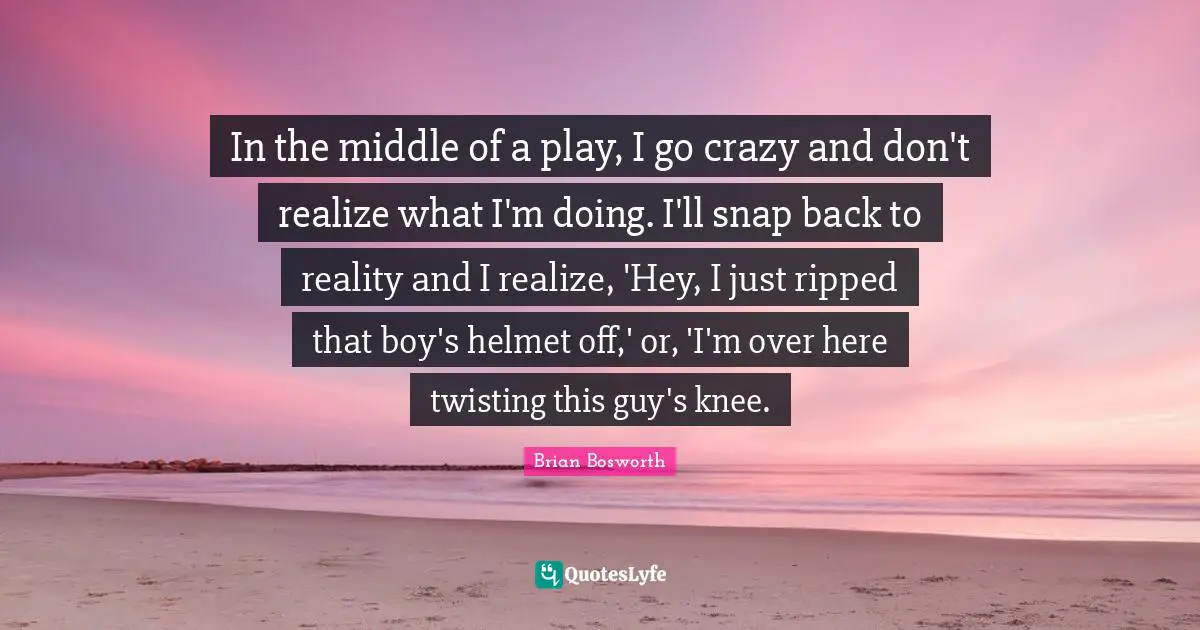 In the middle of a play, I go crazy and don't realize what I'm doing. I'll snap back to reality and I realize, 'Hey, I just ripped that boy's helmet off,' or, 'I'm over here twisting this guy's knee.