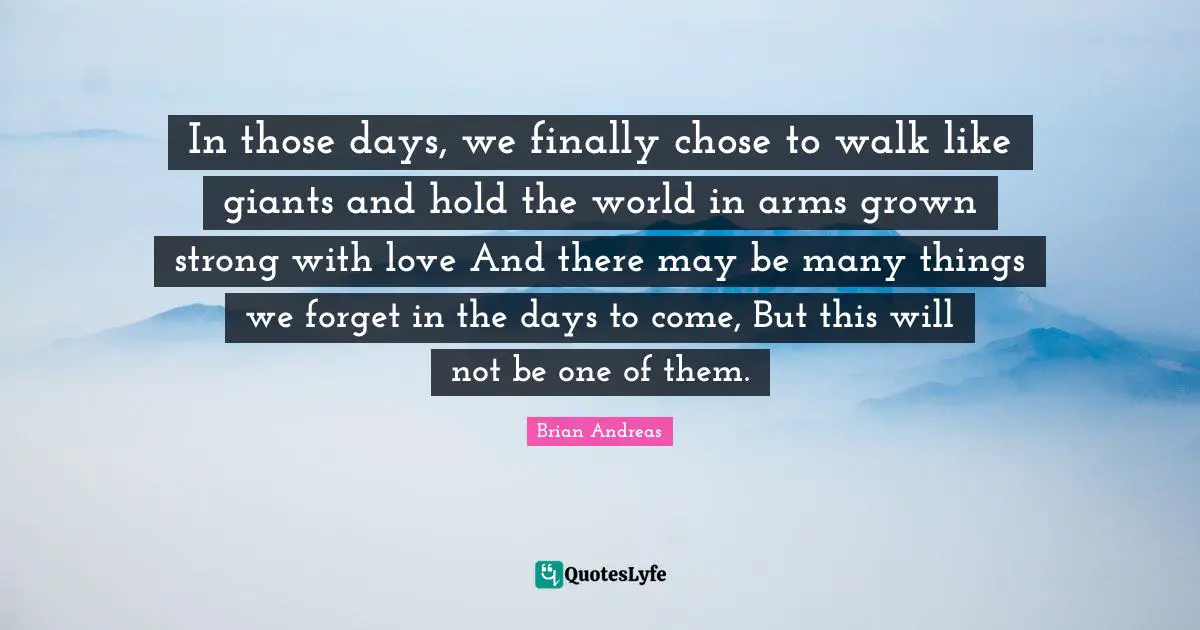 Giants Quotes: "In those days, we finally chose to walk like giants and hold the world in arms grown strong with love And there may be many things we forget in the days to come, But this will not be one of them."