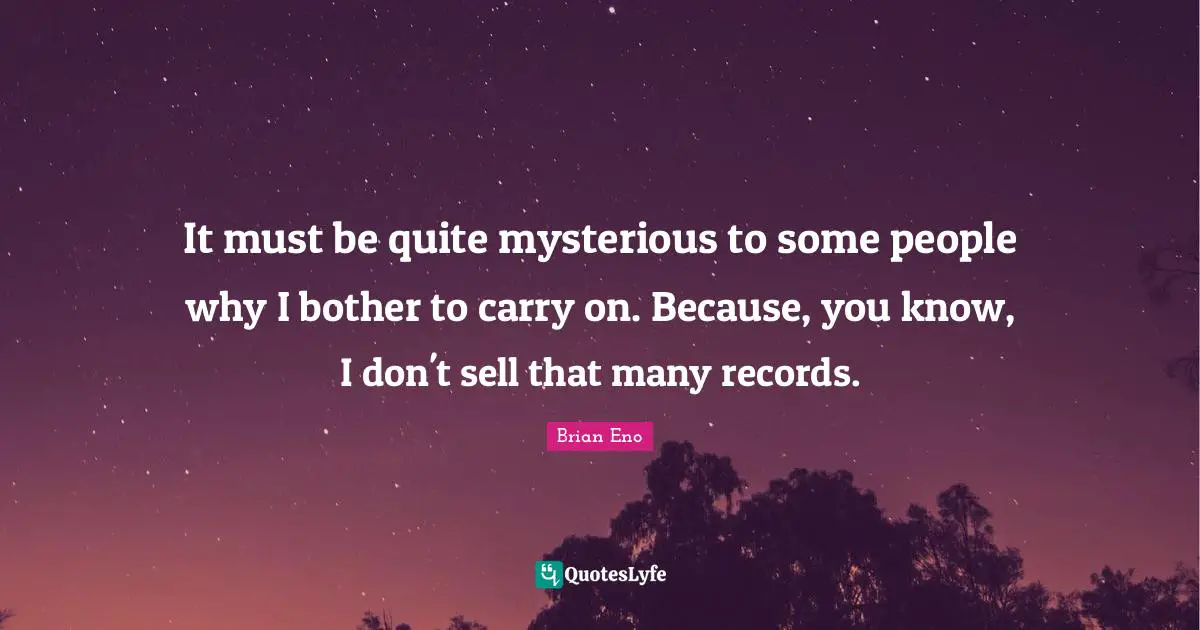 It must be quite mysterious to some people why I bother to carry on. Because, you know, I don't sell that many records.
