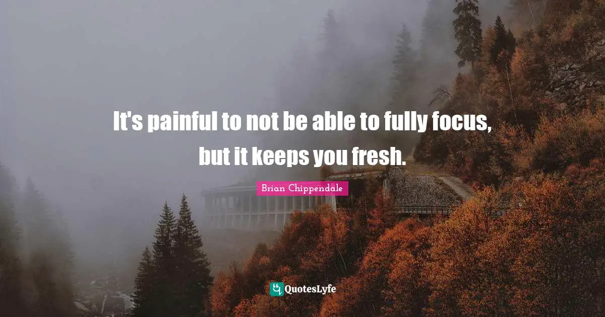 It's painful to not be able to fully focus, but it keeps you fresh.