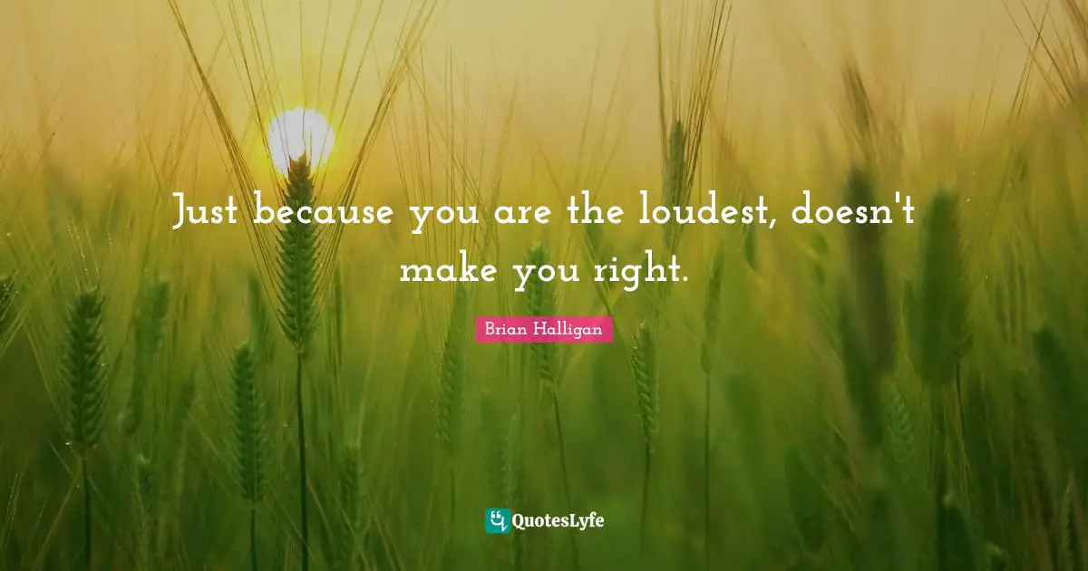 Just because you are the loudest, doesn't make you right.