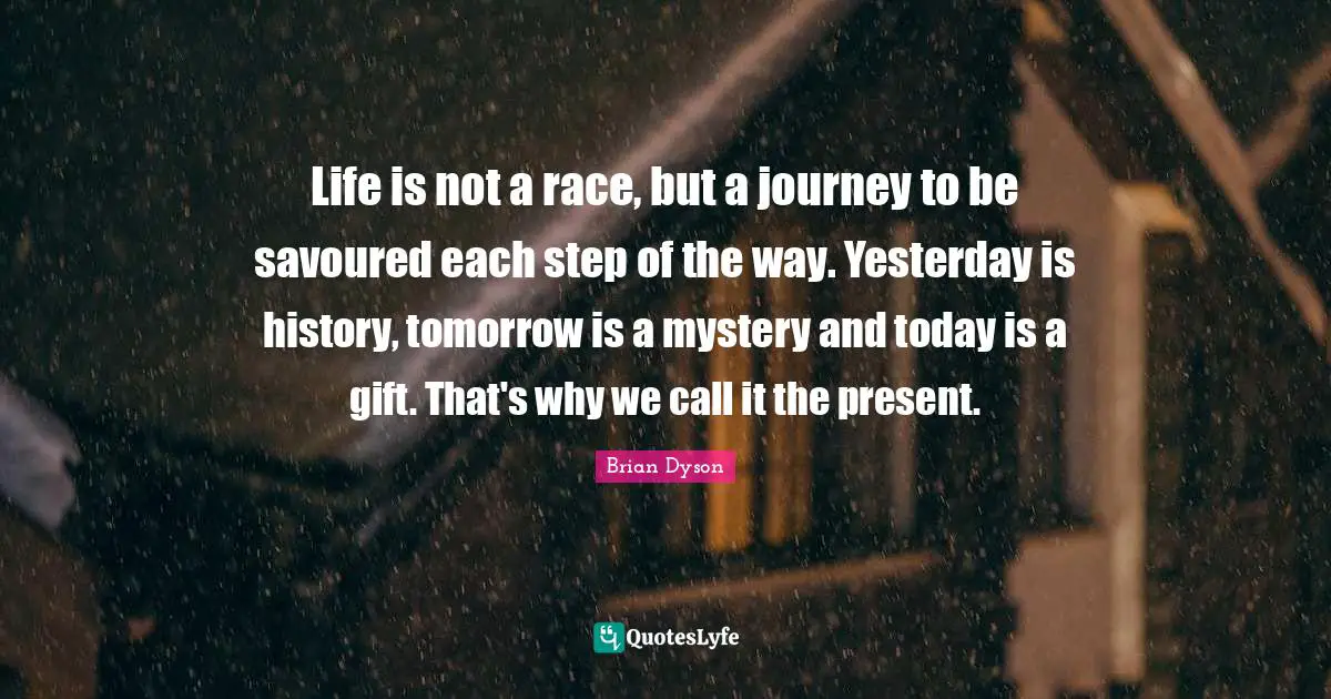 Life is not a race, but a journey to be savoured each step of the way. Yesterday is history, tomorrow is a mystery and today is a gift. That's why we call it the present.