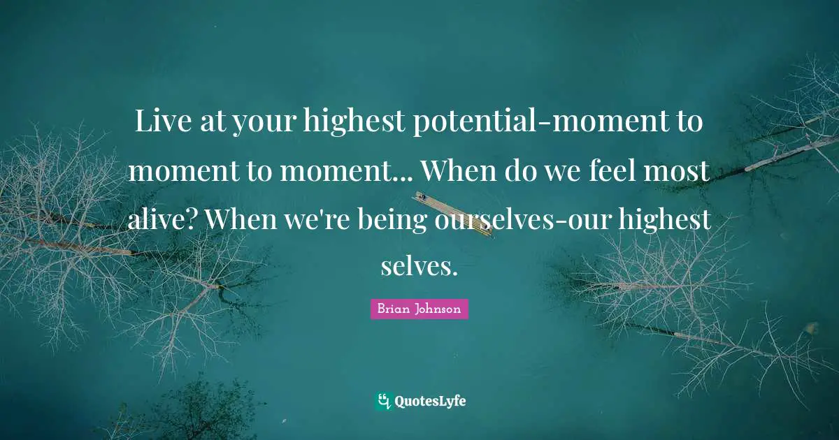 Live at your highest potential-moment to moment to moment... When do we feel most alive? When we're being ourselves-our highest selves.