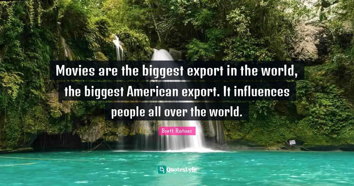 Movies are the biggest export in the world, the biggest American export. It influences people all over the world.