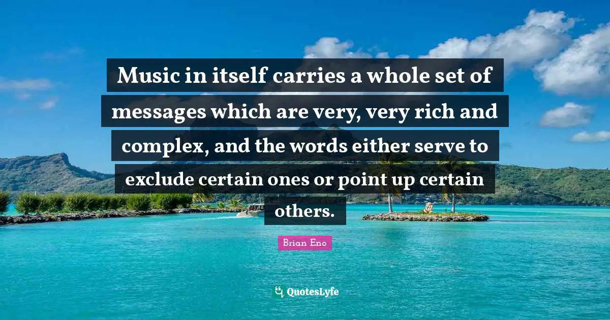 Music in itself carries a whole set of messages which are very, very rich and complex, and the words either serve to exclude certain ones or point up certain others.