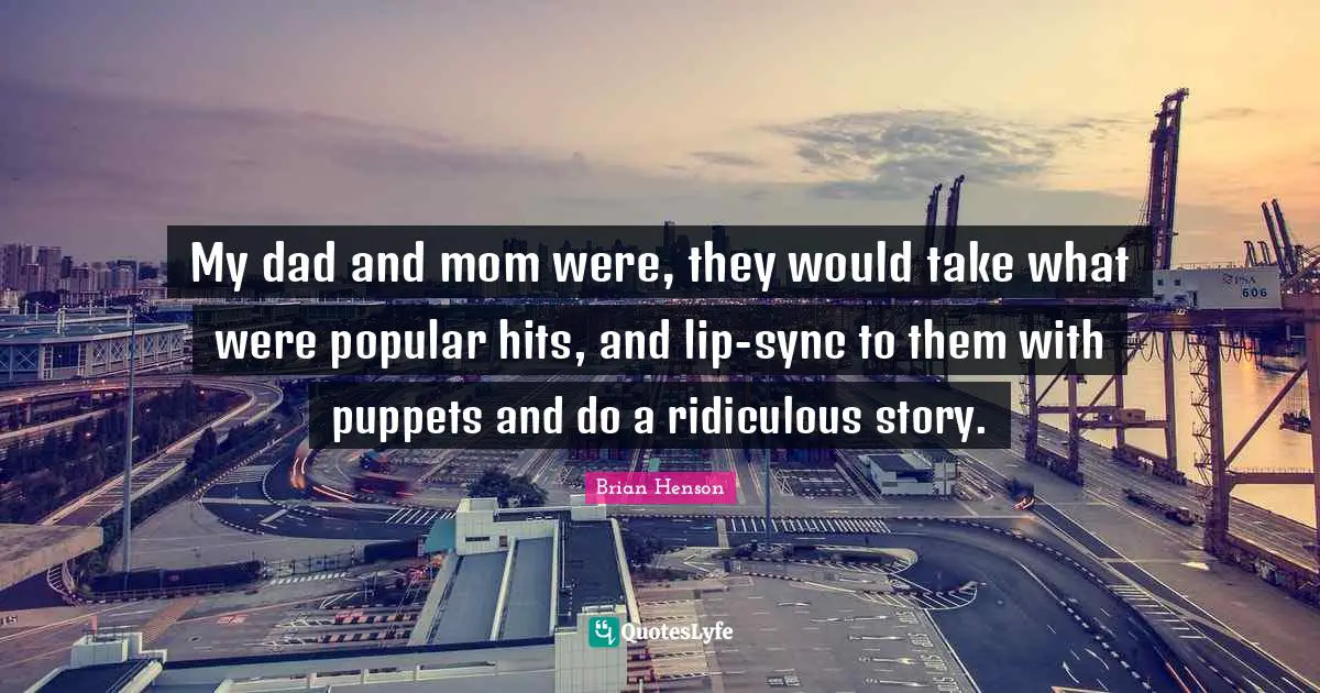 My dad and mom were, they would take what were popular hits, and lip-sync to them with puppets and do a ridiculous story.