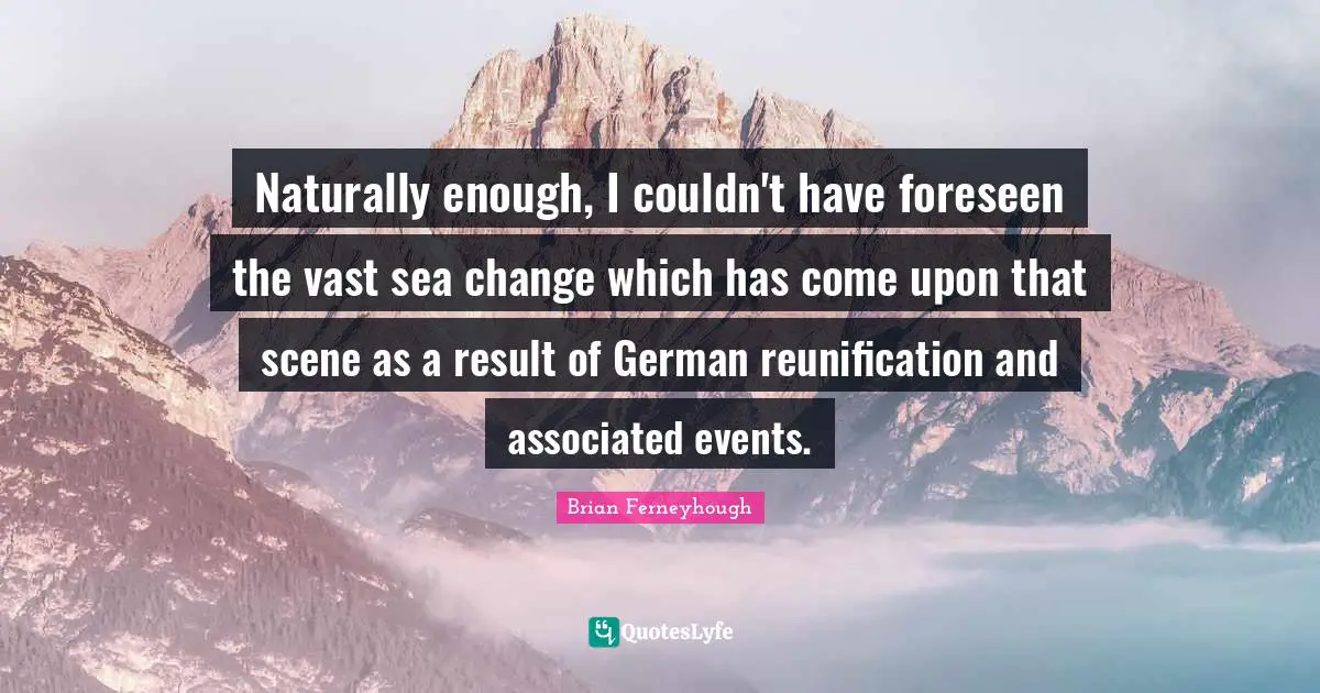 Events Quotes: "Naturally enough, I couldn't have foreseen the vast sea change which has come upon that scene as a result of German reunification and associated events."
