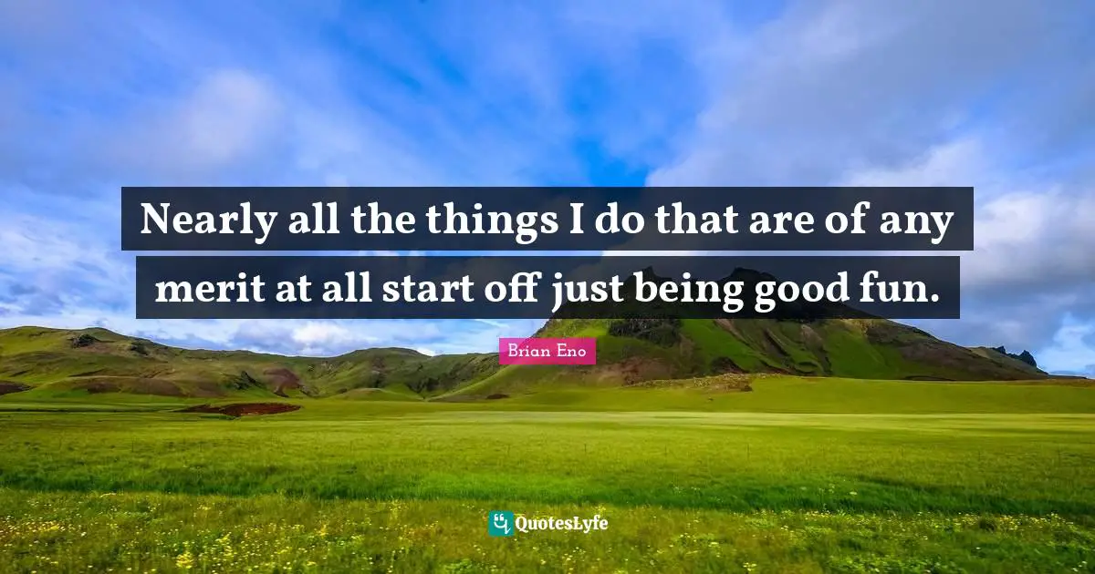 Nearly all the things I do that are of any merit at all start off just being good fun.