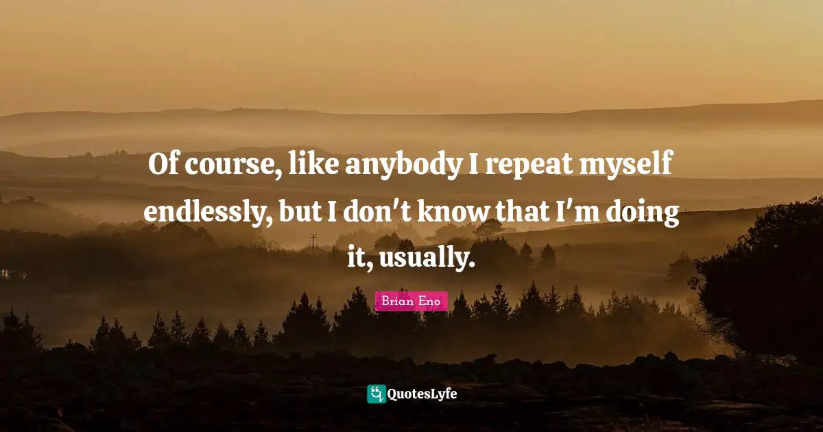 Of course, like anybody I repeat myself endlessly, but I don't know that I'm doing it, usually.
