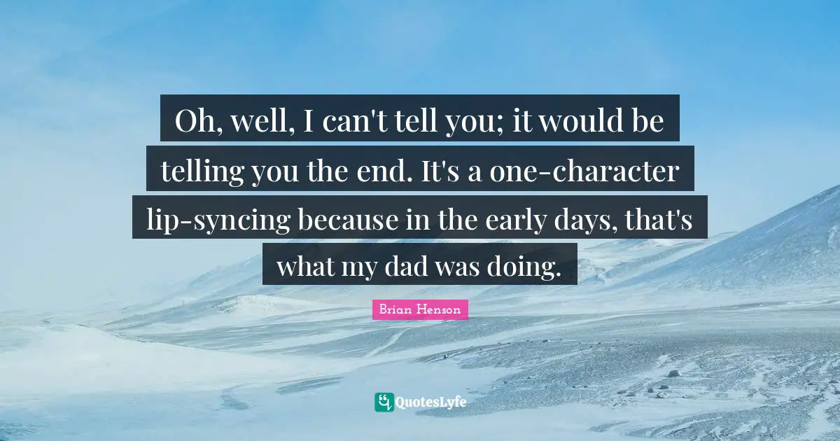 Oh, well, I can't tell you; it would be telling you the end. It's a one-character lip-syncing because in the early days, that's what my dad was doing.