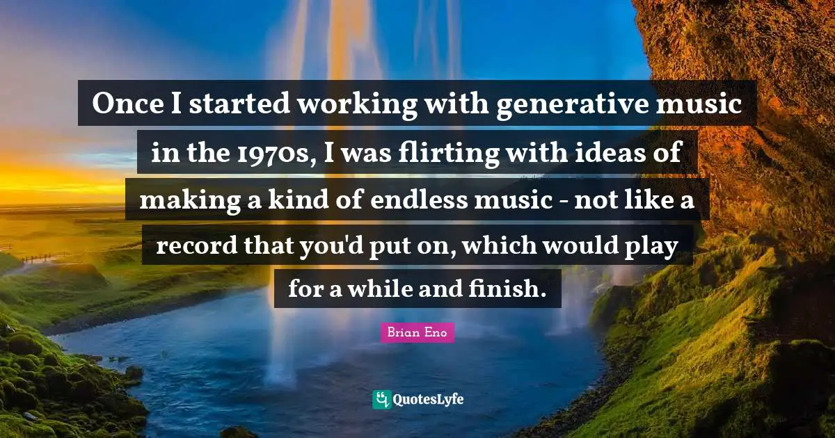 Once I started working with generative music in the 1970s, I was flirting with ideas of making a kind of endless music - not like a record that you'd put on, which would play for a while and finish.